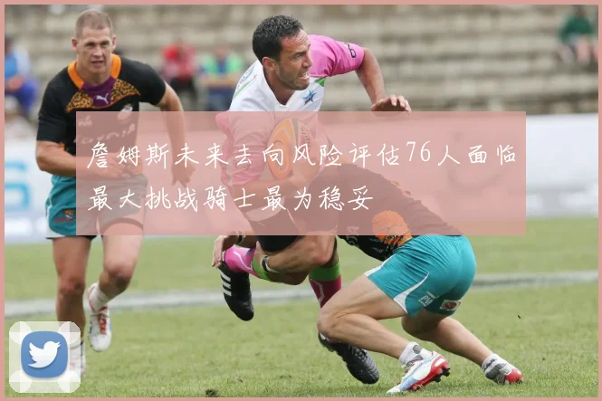 詹姆斯未来去向风险评估76人面临最大挑战骑士最为稳妥