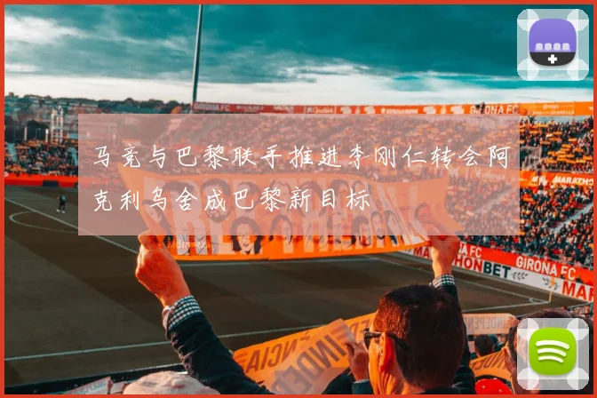马竞与巴黎联手推进李刚仁转会阿克利乌舍成巴黎新目标