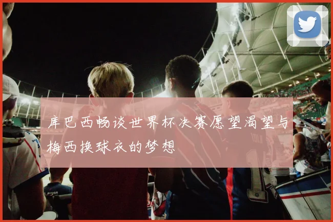 库巴西畅谈世界杯决赛愿望渴望与梅西换球衣的梦想