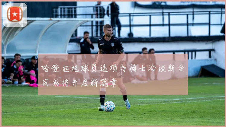 哈登拒绝球员选项与骑士洽谈新合同或将开启新篇章