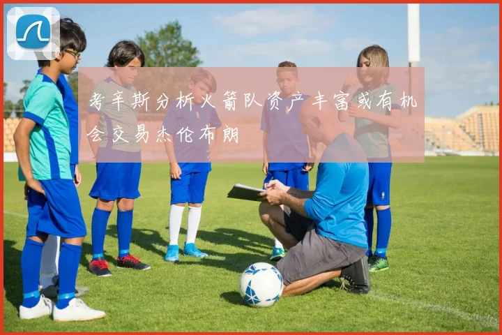 考辛斯分析火箭队资产丰富或有机会交易杰伦布朗