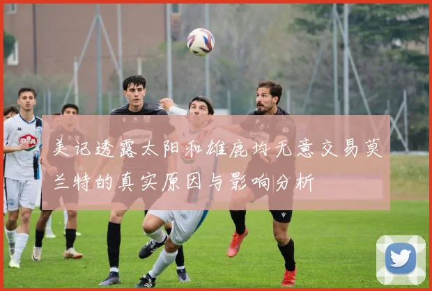 美记透露太阳和雄鹿均无意交易莫兰特的真实原因与影响分析