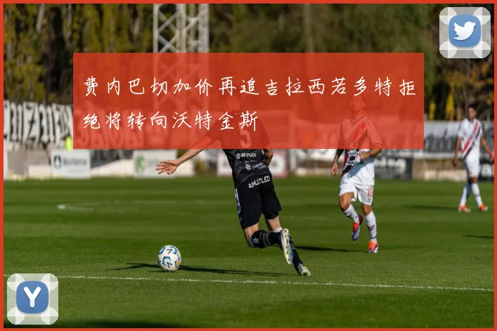 费内巴切加价再追吉拉西若多特拒绝将转向沃特金斯