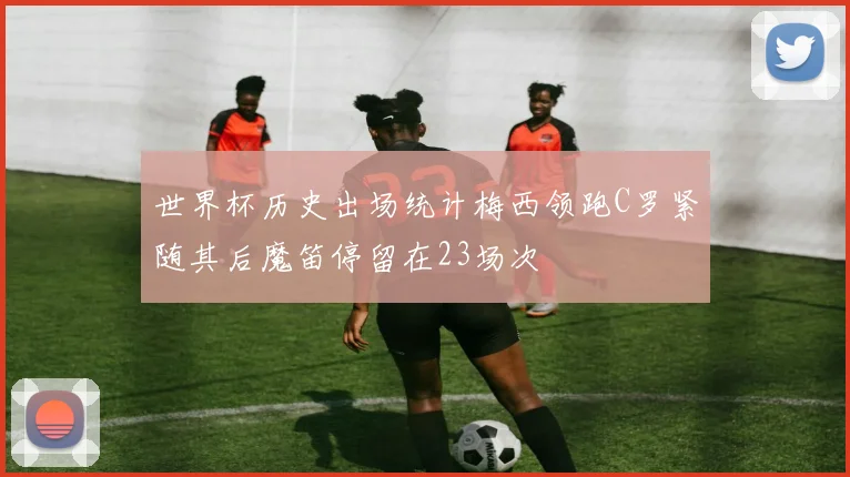 世界杯历史出场统计梅西领跑C罗紧随其后魔笛停留在23场次