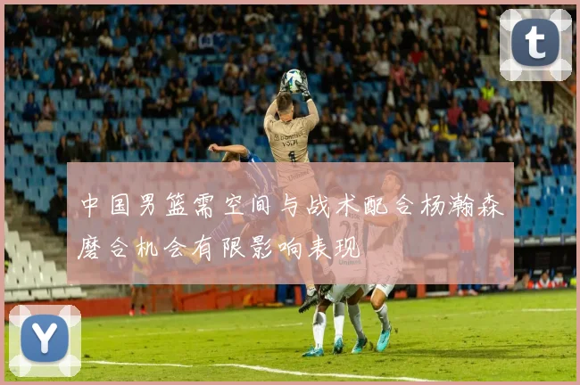 中国男篮需空间与战术配合杨瀚森磨合机会有限影响表现