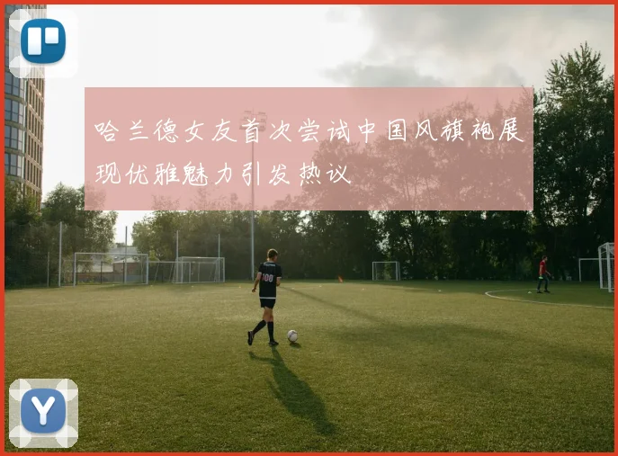 哈兰德女友首次尝试中国风旗袍展现优雅魅力引发热议