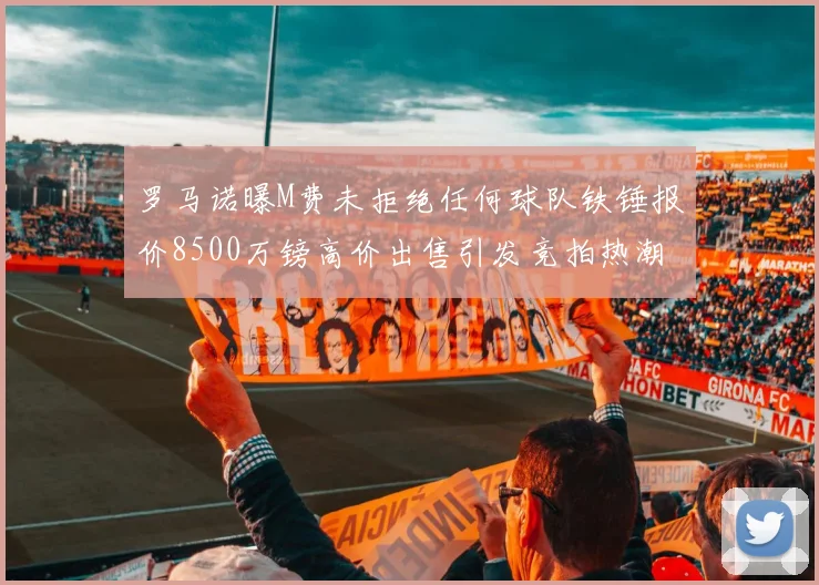 罗马诺曝M费未拒绝任何球队铁锤报价8500万镑高价出售引发竞拍热潮