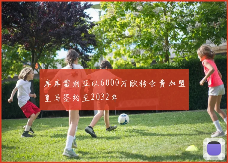库库雷利亚以6000万欧转会费加盟皇马签约至2032年