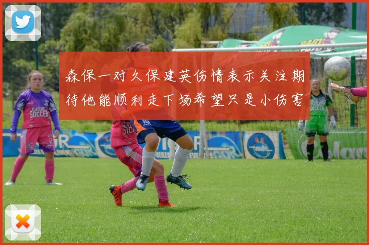 森保一对久保建英伤情表示关注期待他能顺利走下场希望只是小伤害