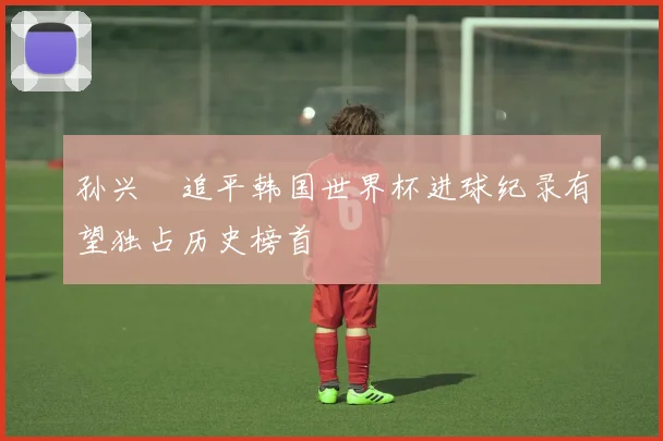 孙兴慜追平韩国世界杯进球纪录有望独占历史榜首