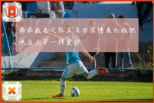 弟弟成名之际亚马尔深情表白我把他当儿子一样爱护