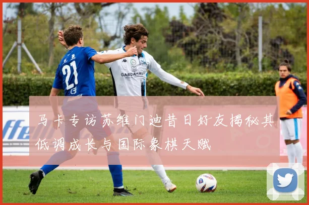 马卡专访苏维门迪昔日好友揭秘其低调成长与国际象棋天赋